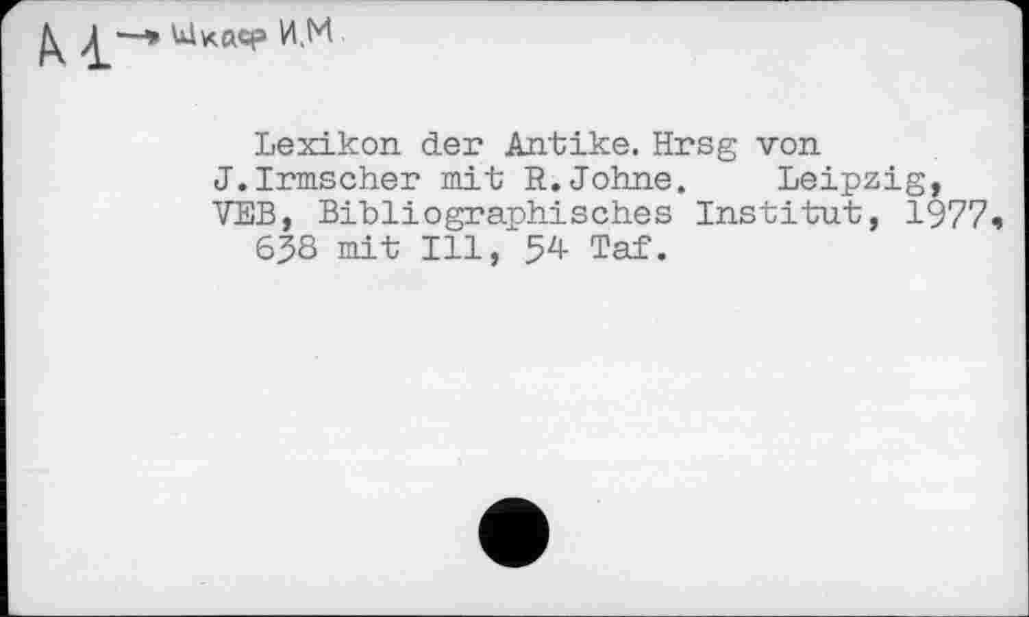 ﻿И,М
Lexikon der Antike. Hrsg von J.Irmscher mit R.Johne. Leipzig, VEB, Bibliographisches Institut, 1977 ч
638 mit Ill, 54- Taf.